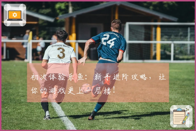 初次体验乐鱼：新手进阶攻略，让你的游戏更上一层楼！