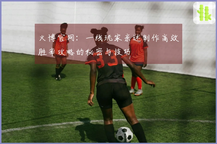 火博官网：一线玩家亲述制作高效胜率攻略的秘密与技巧