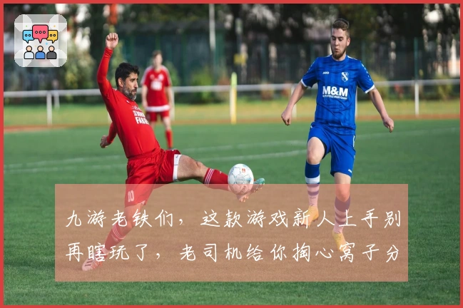 九游老铁们，这款游戏新人上手别再瞎玩了，老司机给你掏心窝子分享几个小技巧！